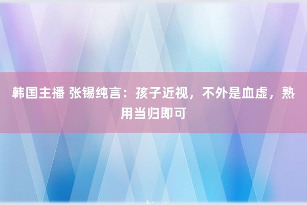韩国主播 张锡纯言：孩子近视，不外是血虚，熟用当归即可