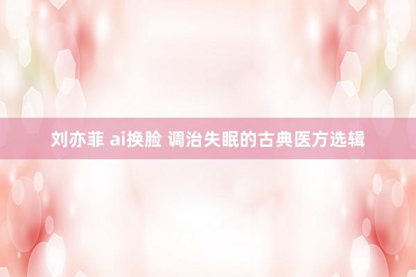 刘亦菲 ai换脸 调治失眠的古典医方选辑