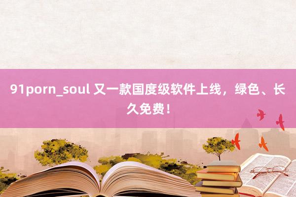 91porn_soul 又一款国度级软件上线，绿色、长久免费！